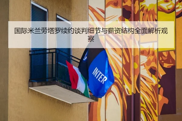 国际米兰劳塔罗续约谈判细节与薪资结构全面解析观察