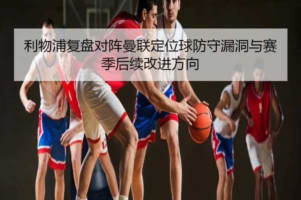 利物浦复盘对阵曼联定位球防守漏洞与赛季后续改进方向