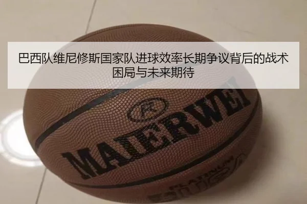 巴西队维尼修斯国家队进球效率长期争议背后的战术困局与未来期待
