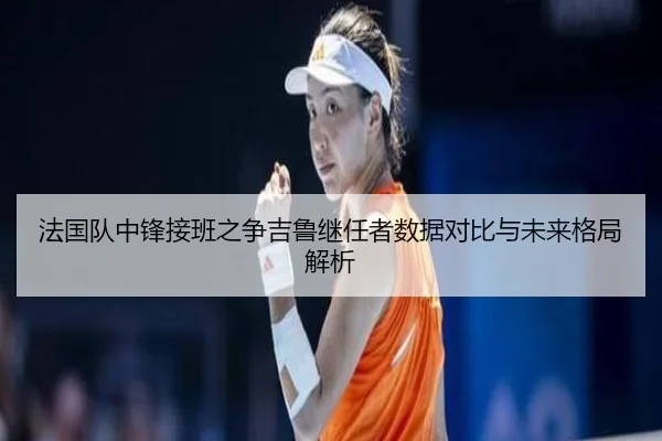 法国队中锋接班之争吉鲁继任者数据对比与未来格局解析