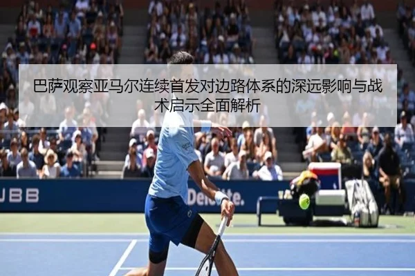 巴萨观察亚马尔连续首发对边路体系的深远影响与战术启示全面解析