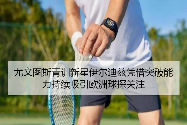 尤文图斯青训新星伊尔迪兹凭借突破能力持续吸引欧洲球探关注