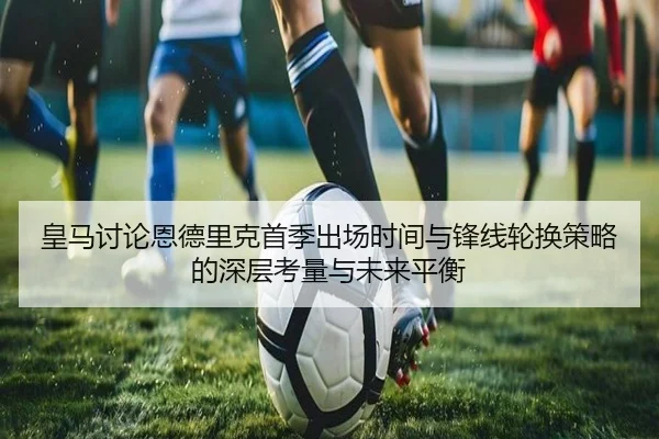 皇马讨论恩德里克首季出场时间与锋线轮换策略的深层考量与未来平衡