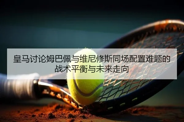 皇马讨论姆巴佩与维尼修斯同场配置难题的战术平衡与未来走向