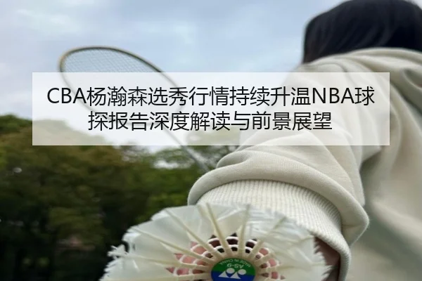 CBA杨瀚森选秀行情持续升温NBA球探报告深度解读与前景展望