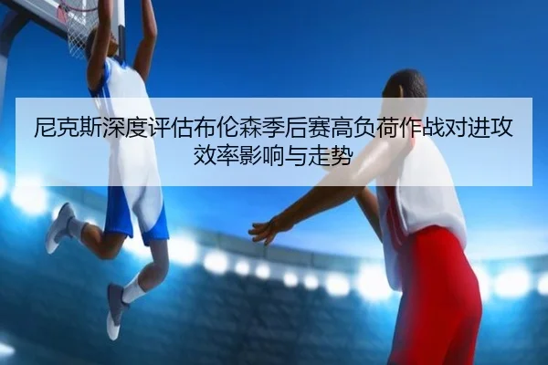 尼克斯深度评估布伦森季后赛高负荷作战对进攻效率影响与走势