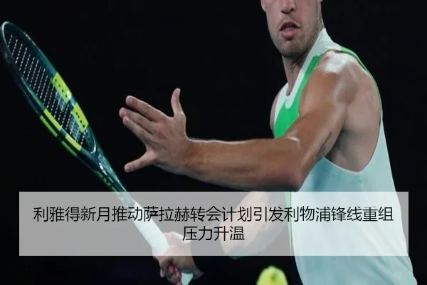 利雅得新月推动萨拉赫转会计划引发利物浦锋线重组压力升温