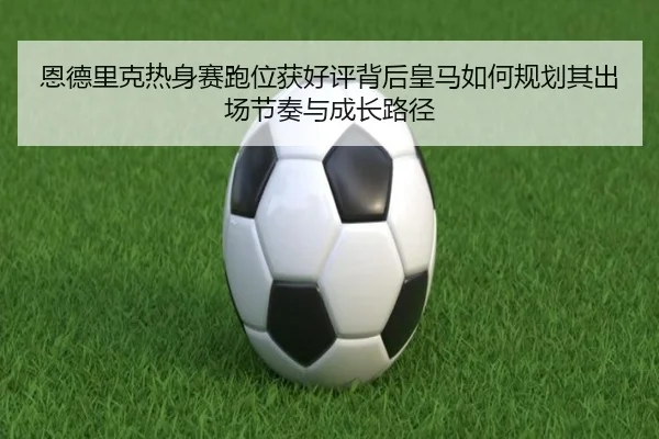 恩德里克热身赛跑位获好评背后皇马如何规划其出场节奏与成长路径